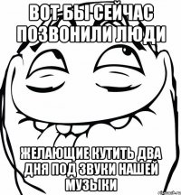 вот бы сейчас позвонили люди желающие кутить два дня под звуки нашей музыки