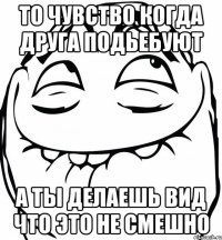 То чувство когда друга подьебуют а ты делаешь вид что это не смешно