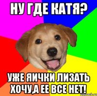 ну где катя? уже яички лизать хочу,а ее все нет!