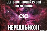 быть потрясной ризой елемесовой нереально)))