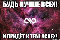 будь лучше всех! и придёт к тебе успех!