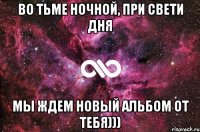 во тьме ночной, при свети дня мы ждем новый альбом от тебя)))