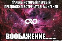 парень который первый предложил встречатся, афигенен вообажение........