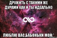 Дружить с такими же дурами как и ты идеально Люблю вас,бабоньки мои:*