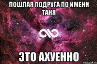 Пошлая подруга по имени Таня это ахуенно