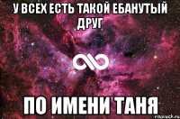 У всех есть такой ебанутый друг по имени Таня