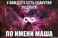 у каждого есть ебанутая подруга по имени маша