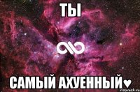 Ты САМЫЙ АХУЕННЫЙ♥