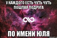 у каждого есть чуть чуть пошлая подруга по имени юля