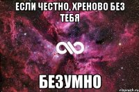 если честно, хреново без тебя безумно