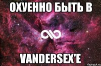 Охуенно быть в VanderSex'е