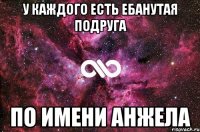 У КАЖДОГО ЕСТЬ ЕБАНУТАЯ ПОДРУГА ПО ИМЕНИ АНЖЕЛА