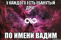 у каждого есть ебанутый друг По имени Вадим