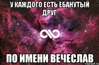 у каждого есть ебанутый друг по имени вечеслав