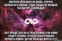 Маслом хлебушек не мажь. Спрячь колбаску и лаваш. Суши, пиццу не вкушай, ты фигуру соблюдай! Вот придёт весна в твой домик, а на кухне сидит СЛОНИК. Чтоб весной в любви порхать,нужно, детка, МЕНЬШЕ ЖРАТЬ!!!!!!!!