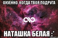 охуенно, когда твоя подруга - Наташка Белая :*