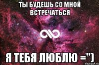 ты будешь со мной встречаться я тебя люблю =")