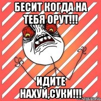 бесит когда на тебя орут!!! идите нахуй,суки!!!