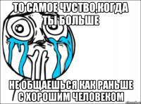 То самое чуство,когда ты больше не общаешься как раньше с хорошим человеком