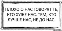 Плохо о нас говорят те, кто хуже нас. Тем, кто лучше нас, не до нас. 