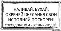 Наливай, бухай, охреней! Желанья свои исполняй поскорей! Союз добрых и честных людей.