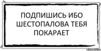 Подпишись ибо Шестопалова тебя покарает 