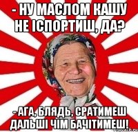 - ну маслом кашу не іспортиш, да? - ага, блядь, сратимеш дальші чім бачітимеш!