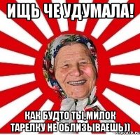 ищь че удумала! как будто ты,милок тарелку не облизываешь))