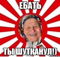 ебать ты шутканул!)