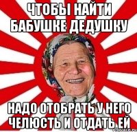 чтобы найти бабушке дедушку надо отобрать у него челюсть и отдать ей