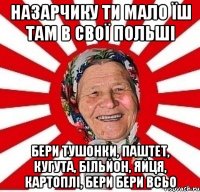 Назарчику ти мало їш там в свої Польші бери тушонки, паштет, кугута, більйон, яйця, картоплі, бери бери всьо