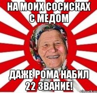 на моих сосисках с медом даже рома набил 22 звание!