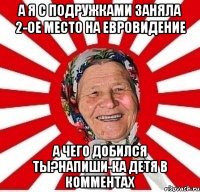 а я с подружками заняла 2-ое место на Евровидение а чего добился ты?напиши-ка детя в комментах