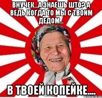 Внучек...А знаешь што? А ведь когда то мы с твоим дедом... В твоей копейке....