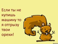 Если ты не купишь машину то я отгрызу твои орехи!