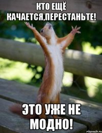 Кто ещё качается,перестаньте! Это уже не модно!