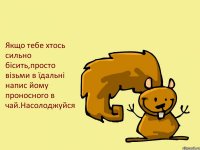 Якщо тебе хтось сильно бісить,просто візьми в їдальні напис йому проносного в чай.Насолоджуйся