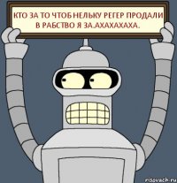 Кто за то чтоб нельку регер продали в рабство Я ЗА.ахахахаха.