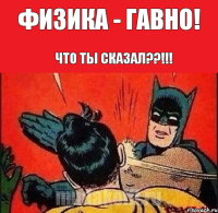 Физика - гавно! Что ты сказал??!!!