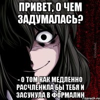 привет, о чем задумалась? - о том как медленно расчленила бы тебя и засунула в формалин