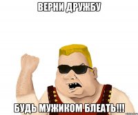 верни дружбу будь мужиком блеать!!!