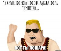 тебя любит ксюша,макс!а ты нет... вот ты лошара!