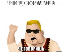 ты ваще соображаешь че говоришь