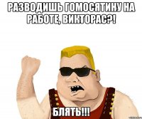 РАЗВОДИШЬ ГОМОСЯТИНУ НА РАБОТЕ, ВИКТОРАС?! БЛЯТЬ!!!