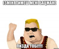 Ізмінятимеш мені Бацмане ПИЗДА тобі!!!!