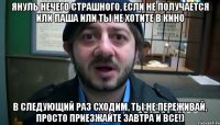 януль нечего страшного, если не получается или паша или ты не хотите в кино в следующий раз сходим, ты не переживай, просто приезжайте завтра и все!)