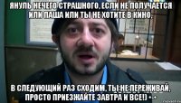 януль нечего страшного, если не получается или паша или ты не хотите в кино, в следующий раз сходим, ты не переживай, просто приезжайте завтра и все!) •-•