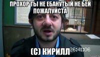 прохор ты не ебанутый не бей пожалуйста (с) кирилл