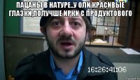 пацаны в натуре..у оли красивые глазки,получше ирки с продуктового 