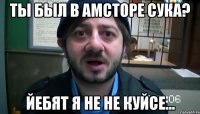 ты был в амсторе сука? йебят я не не куйсе...